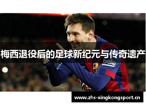 梅西退役后的足球新纪元与传奇遗产