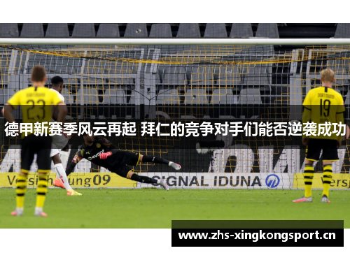 德甲新赛季风云再起 拜仁的竞争对手们能否逆袭成功