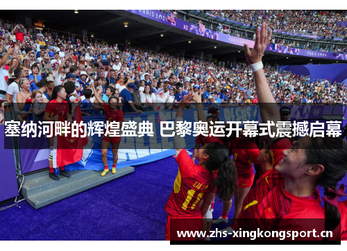 塞纳河畔的辉煌盛典 巴黎奥运开幕式震撼启幕