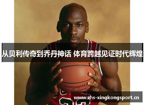 从贝利传奇到乔丹神话 体育跨越见证时代辉煌