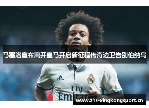马塞洛宣布离开皇马开启新征程传奇边卫告别伯纳乌