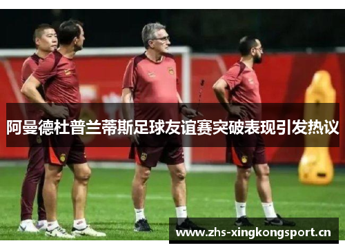阿曼德杜普兰蒂斯足球友谊赛突破表现引发热议